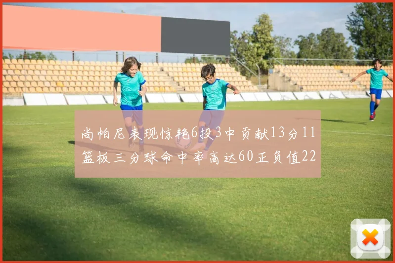 尚帕尼表现惊艳6投3中贡献13分11篮板三分球命中率高达60正负值22