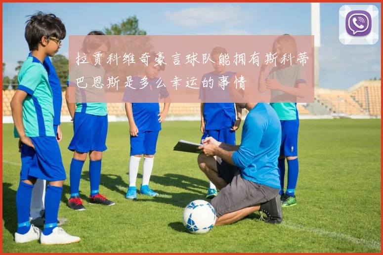 拉贾科维奇豪言球队能拥有斯科蒂巴恩斯是多么幸运的事情