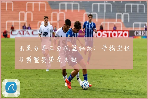 克莱分享三分投篮秘诀：寻找空位与调整姿势是关键