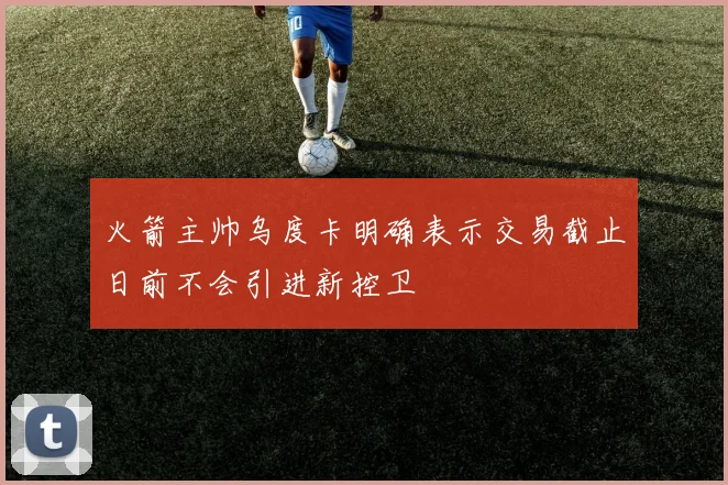 火箭主帅乌度卡明确表示交易截止日前不会引进新控卫