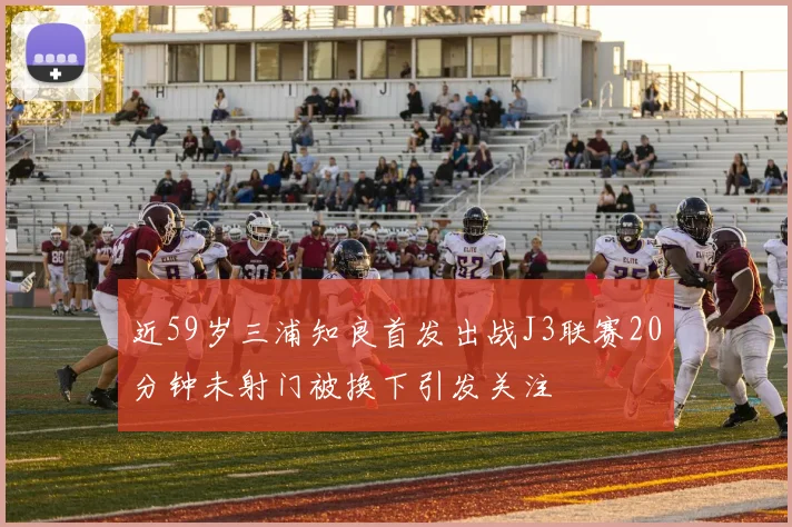 近59岁三浦知良首发出战J3联赛20分钟未射门被换下引发关注