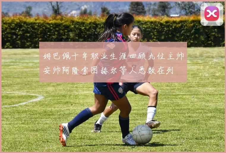姆巴佩十年职业生涯回顾九位主帅安帅阿隆索图赫尔等人悉数在列