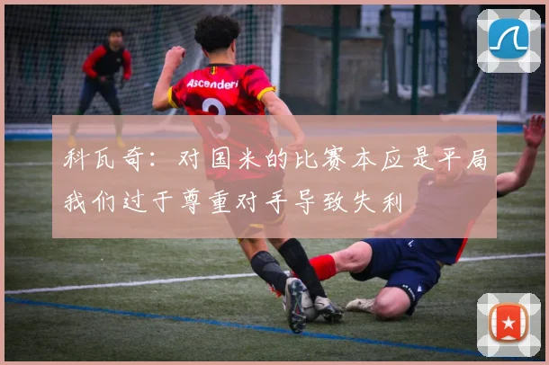 科瓦奇：对国米的比赛本应是平局我们过于尊重对手导致失利